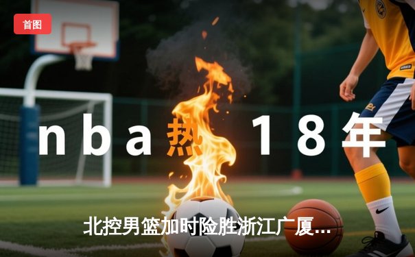 北控男篮加时险胜浙江广厦 廖三宁35+7+5创生涯新高
