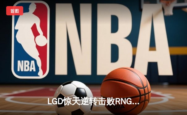 LGD惊天逆转击败RNG，夺得《英雄联盟》LPL夏季赛总冠军