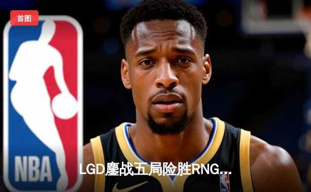 LGD鏖战五局险胜RNG，勇夺2024英雄联盟LPL春季赛总冠军